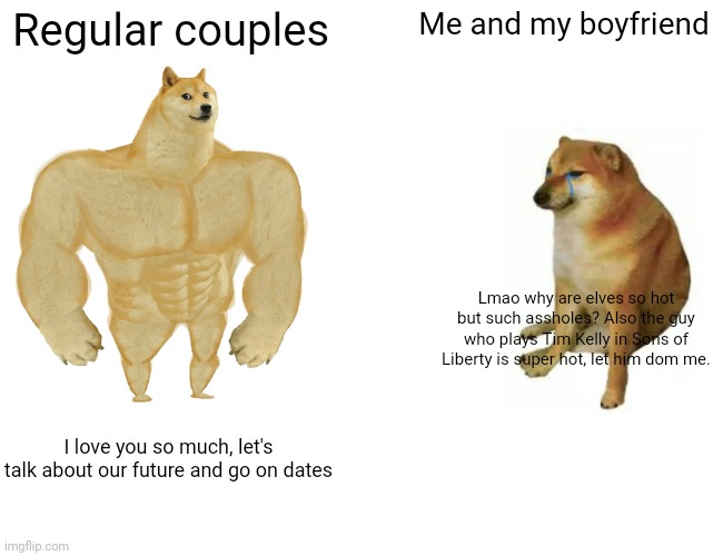 Buff Doge vs. Cheems | Regular couples; Me and my boyfriend; Lmao why are elves so hot but such assholes? Also the guy who plays Tim Kelly in Sons of Liberty is super hot, let him dom me. I love you so much, let's talk about our future and go on dates | image tagged in memes,buff doge vs cheems | made w/ Imgflip meme maker