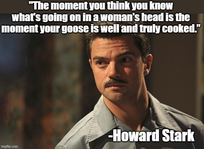 Howard Stark Words of Wisdom |  "The moment you think you know what's going on in a woman's head is the moment your goose is well and truly cooked.”; -Howard Stark | image tagged in howard,stark,wisdom | made w/ Imgflip meme maker