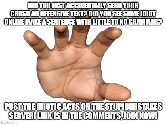 DID YOU JUST ACCIDENTALLY SEND YOUR CRUSH AN OFFENSIVE TEXT? DID YOU SEE SOME IDIOT ONLINE MAKE A SENTENCE WITH LITTLE TO NO GRAMMAR? POST THE IDIOTIC ACTS ON THE STUPIDMISTAKES SERVER! LINK IS IN THE COMMENTS, JOIN NOW! | image tagged in blank white template,stupid,mistake,advertisement | made w/ Imgflip meme maker