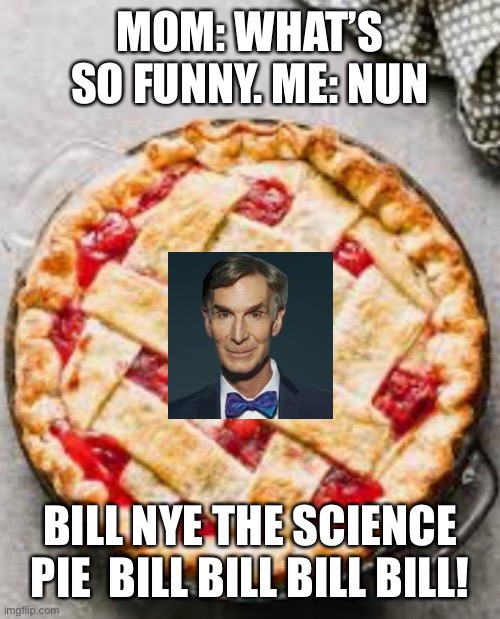 MOM: WHAT’S SO FUNNY. ME: NUN; BILL NYE THE SCIENCE PIE  BILL BILL BILL BILL! | made w/ Imgflip meme maker