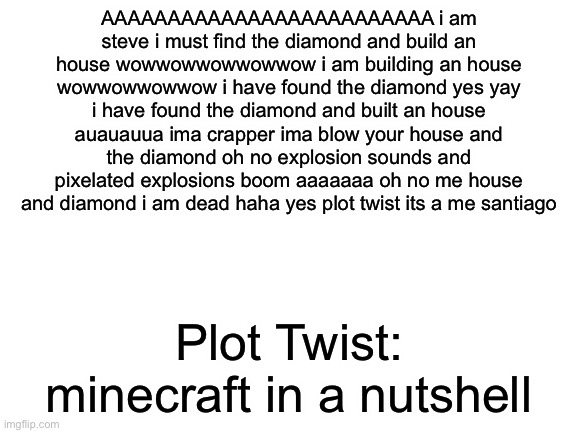 Cheeseballs for chan chan | AAAAAAAAAAAAAAAAAAAAAAAAA i am steve i must find the diamond and build an house wowwowwowwowwow i am building an house wowwowwowwow i have found the diamond yes yay i have found the diamond and built an house auauauua ima crapper ima blow your house and the diamond oh no explosion sounds and pixelated explosions boom aaaaaaa oh no me house and diamond i am dead haha yes plot twist its a me santiago; Plot Twist: minecraft in a nutshell | image tagged in blank white template | made w/ Imgflip meme maker