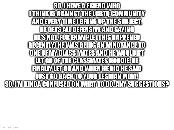 I’m just don’t know | SO, I HAVE A FRIEND WHO I THINK IS AGAINST THE LGBTQ COMMUNITY AND EVERY TIME I BRING UP THE SUBJECT, HE GETS ALL DEFENSIVE AND SAYING HE’S NOT. FOR EXAMPLE (THIS HAPPENED RECENTLY) HE WAS BEING AN ANNOYANCE TO ONE OF MY CLASS MATES AND HE WOULDN’T LET GO OF THE CLASSMATES HOODIE. HE FINALLY LET GO AND WHEN HE DID HE SAID JUST GO BACK TO YOUR LESBIAN MOM! SO, I’M KINDA CONFUSED ON WHAT TO DO. ANY SUGGESTIONS? | image tagged in blank white template | made w/ Imgflip meme maker