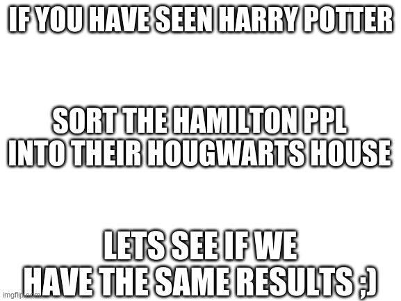 Blank White Template | IF YOU HAVE SEEN HARRY POTTER; SORT THE HAMILTON PPL INTO THEIR HOUGWARTS HOUSE; LETS SEE IF WE HAVE THE SAME RESULTS ;) | image tagged in blank white template | made w/ Imgflip meme maker
