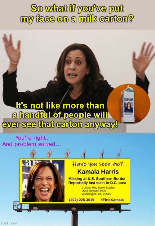Kamala reacts to her face put on a milk carton | So what if you've put my face on a milk carton? It's not like more than a handful of people will ever see that carton anyway! You're right. And problem solved... | image tagged in kamala harris missing billboard,southern border,illegal immigration,rep steve scalise,milk carton,kamala laugh like a hyena | made w/ Imgflip meme maker