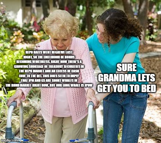 Sure grandma let's get you to bed | REPO RATES WENT NEGATIVE LAST NIGHT, SO THE LIKELIHOOD OF BONDS BECOMING WORTHLESS. RIGHT NOW THERE'S A GROWING SHORTAGE OF TREASURY SECURITIES IN THE REPO MARKET AND AN EXCESS OF CASH (DUE TO THE QE). THIS DOES SEEM TO IMPLY THAT JPM AND GS ARE SHORT WHALES IN THE BOND MARKET RIGHT NOW, BUT OUR LONG WHALE IS JPOW; SURE GRANDMA LETS GET YOU TO BED | image tagged in sure grandma let's get you to bed | made w/ Imgflip meme maker