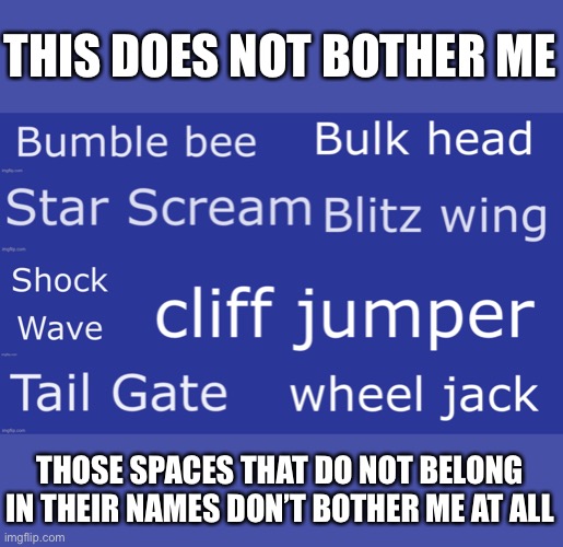 It’s Bumblebee Bulkhead Starscream Blitzwing Shockwave Cliffjumper Tailgate and Wheeljack | THIS DOES NOT BOTHER ME; THOSE SPACES THAT DO NOT BELONG IN THEIR NAMES DON’T BOTHER ME AT ALL | image tagged in transformers,mildly infuriating,i hate it | made w/ Imgflip meme maker