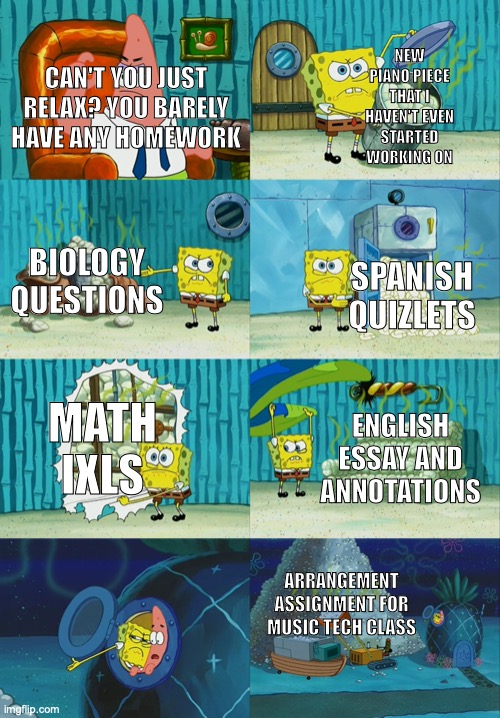 High school: 99% Homework 1% Actually learning new things | NEW PIANO PIECE THAT I HAVEN'T EVEN STARTED WORKING ON; CAN'T YOU JUST RELAX? YOU BARELY HAVE ANY HOMEWORK; BIOLOGY QUESTIONS; SPANISH QUIZLETS; MATH IXLS; ENGLISH ESSAY AND ANNOTATIONS; ARRANGEMENT ASSIGNMENT FOR MUSIC TECH CLASS | image tagged in spongebob diapers meme,homework,life sucks,make it stop,school meme | made w/ Imgflip meme maker