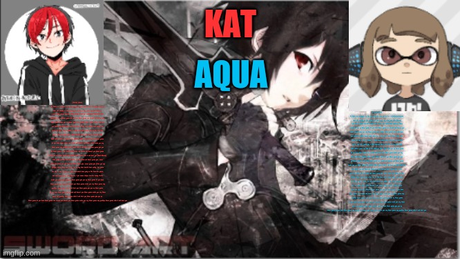 katxaqua | [Intro] [Verse 1] We're no strangers to love You know the rules and so do I A full commitment's what I'm thinking of You wouldn't get this from any other guy [Pre-Chorus] I just wanna tell you how I'm feeling Gotta make you understand [Chorus] Never gonna give you up Never gonna let you down Never gonna run around and desert you Never gonna make you cry Never gonna say goodbye Never gonna tell a lie and hurt you [Verse 2] We've known each other for so long Your heart's been aching, but you're too shy to say it Inside, we both know what's been going on We know the game, and we're gonna play it [Pre-Chorus] And if you ask me how I'm feeling Don't tell me you're too blind to see [Chorus] Never gonna give you up Never gonna let you down Never gonna run around and desert you Never gonna make you cry Never gonna say goodbye Never gonna tell a lie and hurt you Never gonna give you up Never gonna let you down Never gonna run around and desert you Never gonna make you cry Never gonna say goodbye Never gonna tell a lie and hurt you [Post-Chorus] Ooh (Give you up) Ooh-ooh (Give you up) Ooh-ooh Never gonna give, never gonna give (Give you up) Ooh-ooh Never gonna give, never gonna give (Give you up) [Bridge] We've known each other for so long Your heart's been aching, but you're too shy to say it Inside, we both know what's been going on We know the game, and we're gonna play it [Pre-Chorus] I just wanna tell you how I'm feeling Gotta make you understand [Chorus] Never gonna give you up Never gonna let you down Never gonna run around and desert you Never gonna make you cry Never gonna say goodbye Never gonna tell a lie and hurt you Never gonna give you up Never gonna let you down Never gonna run around and desert you Never gonna make you cry Never gonna say goodbye Never gonna tell a lie and hurt you Never gonna give you up Never gonna let you down Never gonna run around and desert you Never gonna make you cry Never gonna say goodbye Never gonna tell a lie and hurt you; [Intro] [Verse 1] We're no strangers to love You know the rules and so do I A full commitment's what I'm thinking of You wouldn't get this from any other guy [Pre-Chorus] I just wanna tell you how I'm feeling Gotta make you understand [Chorus] Never gonna give you up Never gonna let you down Never gonna run around and desert you Never gonna make you cry Never gonna say goodbye Never gonna tell a lie and hurt you [Verse 2] We've known each other for so long Your heart's been aching, but you're too shy to say it Inside, we both know what's been going on We know the game, and we're gonna play it [Pre-Chorus] And if you ask me how I'm feeling Don't tell me you're too blind to see [Chorus] Never gonna give you up Never gonna let you down Never gonna run around and desert you Never gonna make you cry Never gonna say goodbye Never gonna tell a lie and hurt you Never gonna give you up Never gonna let you down Never gonna run around and desert you Never gonna make you cry Never gonna say goodbye Never gonna tell a lie and hurt you [Post-Chorus] Ooh (Give you up) Ooh-ooh (Give you up) Ooh-ooh Never gonna give, never gonna give (Give you up) Ooh-ooh Never gonna give, never gonna give (Give you up) [Bridge] We've known each other for so long Your heart's been aching, but you're too shy to say it Inside, we both know what's been going on We know the game, and we're gonna play it [Pre-Chorus] I just wanna tell you how I'm feeling Gotta make you understand [Chorus] Never gonna give you up Never gonna let you down Never gonna run around and desert you Never gonna make you cry Never gonna say goodbye Never gonna tell a lie and hurt you Never gonna give you up Never gonna let you down Never gonna run around and desert you Never gonna make you cry Never gonna say goodbye Never gonna tell a lie and hurt you Never gonna give you up Never gonna let you down Never gonna run around and desert you Never gonna make you cry Never gonna say goodbye Never gonna tell a lie and hurt you | image tagged in katxaqua | made w/ Imgflip meme maker