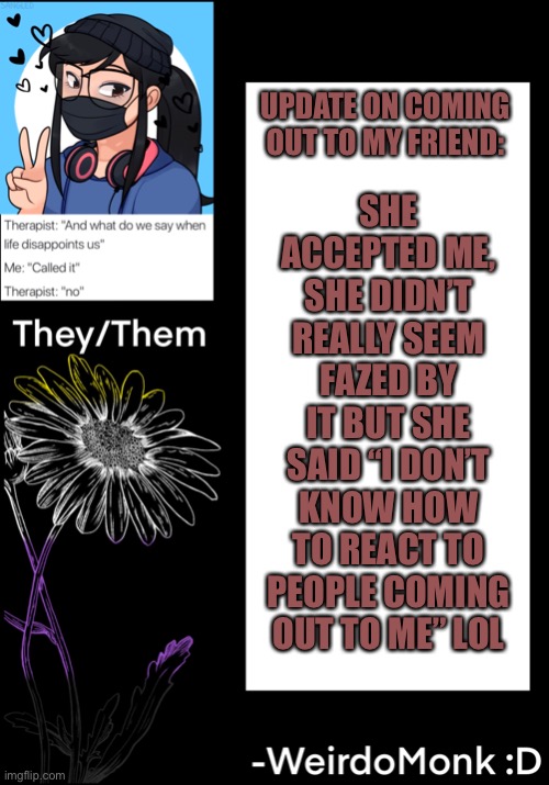 So, mission success :D | SHE ACCEPTED ME, SHE DIDN’T REALLY SEEM FAZED BY IT BUT SHE SAID “I DON’T KNOW HOW TO REACT TO PEOPLE COMING OUT TO ME” LOL; UPDATE ON COMING OUT TO MY FRIEND: | made w/ Imgflip meme maker