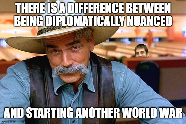 sam elliott | THERE IS A DIFFERENCE BETWEEN BEING DIPLOMATICALLY NUANCED AND STARTING ANOTHER WORLD WAR | image tagged in sam elliott | made w/ Imgflip meme maker