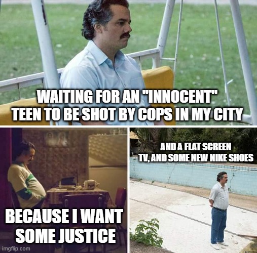 Riots? Yes, please. | WAITING FOR AN "INNOCENT" TEEN TO BE SHOT BY COPS IN MY CITY; AND A FLAT SCREEN TV, AND SOME NEW NIKE SHOES; BECAUSE I WANT  SOME JUSTICE | image tagged in memes,sad pablo escobar,shooting,riots,looting | made w/ Imgflip meme maker