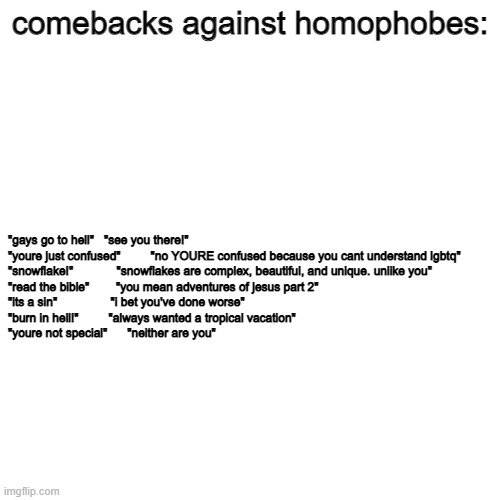 comebacks | comebacks against homophobes:; "gays go to hell"   "see you there!"

"youre just confused"         "no YOURE confused because you cant understand lgbtq"

"snowflake!"             "snowflakes are complex, beautiful, and unique. unlike you"

"read the bible"        "you mean adventures of jesus part 2"
"its a sin"                "i bet you've done worse"
"burn in hell!"         "always wanted a tropical vacation"
"youre not special"      "neither are you" | image tagged in blank | made w/ Imgflip meme maker