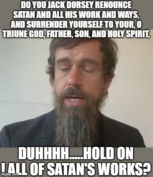 yep | DO YOU JACK DORSEY RENOUNCE SATAN AND ALL HIS WORK AND WAYS, AND SURRENDER YOURSELF TO YOUR, O TRIUNE GOD, FATHER, SON, AND HOLY SPIRIT, DUHHHH.....HOLD ON ! ALL OF SATAN'S WORKS? | image tagged in twitter,satan,democrats,silicon valley | made w/ Imgflip meme maker