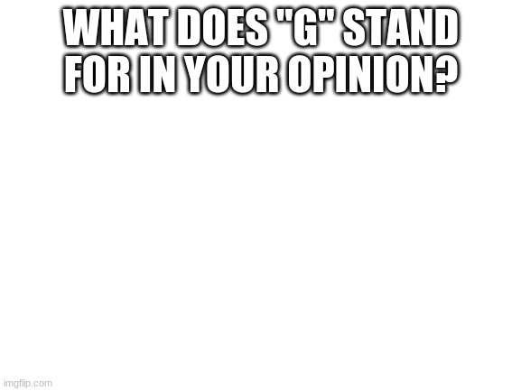 yes |  WHAT DOES "G" STAND FOR IN YOUR OPINION? | image tagged in blank white template | made w/ Imgflip meme maker