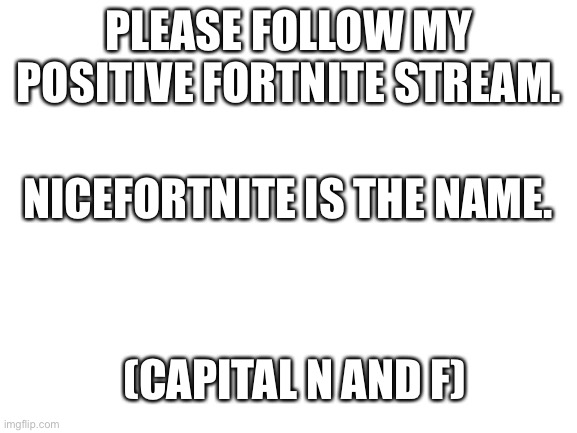 I mean if you want to. | PLEASE FOLLOW MY POSITIVE FORTNITE STREAM. NICEFORTNITE IS THE NAME. (CAPITAL N AND F) | image tagged in blank white template,nicefortnite,please,i need followers,please help me,i mean if you want to | made w/ Imgflip meme maker