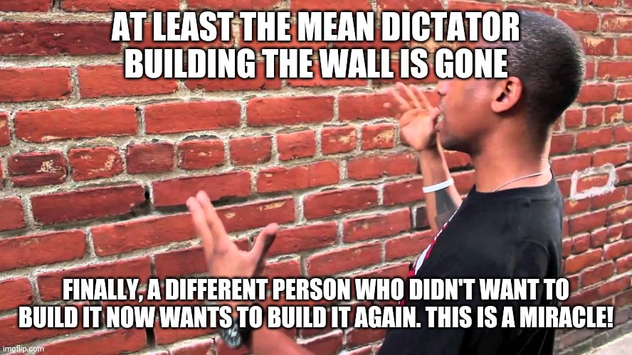 El bruh de momento | AT LEAST THE MEAN DICTATOR BUILDING THE WALL IS GONE; FINALLY, A DIFFERENT PERSON WHO DIDN'T WANT TO BUILD IT NOW WANTS TO BUILD IT AGAIN. THIS IS A MIRACLE! | image tagged in talking to wall,bruh moment,conservatives,trump wall | made w/ Imgflip meme maker