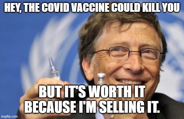 Bill Gates loves Vaccines | HEY, THE COVID VACCINE COULD KILL YOU; BUT IT'S WORTH IT BECAUSE I'M SELLING IT. | image tagged in bill gates loves vaccines | made w/ Imgflip meme maker