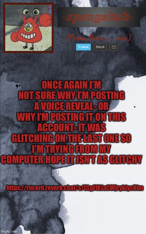 Idk why I’m posting this if I sound wierd it’s cause I’m sick | ONCE AGAIN I’M NOT SURE WHY I’M POSTING A VOICE REVEAL- OR WHY I’M POSTING IT ON THIS ACCOUNT- IT WAS GLITCHING ON THE LAST ONE SO I’M TRYING FROM MY COMPUTER HOPE IT ISN’T AS GLITCHY; https://record.reverb.chat/s/CLgFIKJaCWjrykiycRlm | image tagged in sponge e temp | made w/ Imgflip meme maker