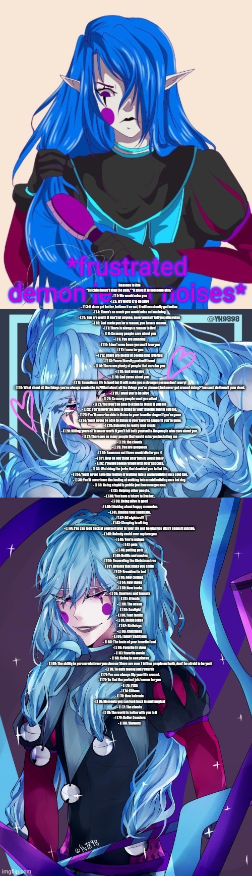 Image description | Reasons to live

“Suicide doesn’t stop the pain,” “It gives it to someone else.”
- [ ] 1: We would miss you
- [ ] 2: It’s worth it to be alive
- [ ] 3: It does get better, believe it or not, it will eventually get better.
- [ ] 4: There’s so much you would miss out on doing.
- [ ] 5: You are worth it don’t let anyone, even yourself tell you otherwise.
- [ ] 6: God made you for a reason, you have a reason.
- [ ] 7: There is always a reason to live!
- [ ] 8: So many people care about you
- [ ] 9: You are amazing
- [ ] 10: I don’t even know you and I love you
- [ ] 11: I care for you
- [ ] 12: There are plenty of people that love you
- [ ] 13: Youre literally perfect!! heart
- [ ] 14: There are plenty of people that care for you
- [ ] 15: God loves you
- [ ] 16: God cares about you
- [ ] 17: Sometimes life is hard but it will make you a stronger person don’t worry!
- [ ] 18: What about all the things you’ve always wanted to do?What about all the things you’ve planned,but never got around doing? You can’t do them if your dead.
- [ ] 19: I want you to be alive
- [ ] 20: So many people want you alive!
- [ ] 21: You won’t be able to listen to Music if you die
- [ ] 22: You’ll never be able to listen to your favorite song if you die.
- [ ] 23: You’ll never be able to listen to your favorite singer if you’re gone
- [ ] 24: You’ll never be able to listen to your favorite rapper if you’re gone.
- [ ] 25: listening to really loud music
- [ ] 26: Killing yourself is never worth it,you’ll hit both yourself & the people who care about you.
- [ ] 27: There are so many people that would miss you,including me
- [ ] 28: the clouds
- [ ] 29: You are gorgeous
- [ ] 30: Someone out there would die for you :’)
- [ ] 31: How do you think your family would feel?
- [ ] 32: Proving people wrong with your success.
- [ ] 33: Watching the jerks that doubted you fail at life.
- [ ] 34: You’ll never have the feeling of walking into a warm building on a cold day.
- [ ] 35: You’ll never have the feeling of walking into a cold building on a hot day.
- [ ] 36: Being stupid in public just because you can.
- [ ] 37: Helping other people.
- [ ] 38: You have a future to live for..
- [ ] 39: Being alive is good
- [ ] 40: thinking about happy memories
- [ ] 41: Finding your soulmate.
- [ ] 42: All nighters!!!
- [ ] 43: Sleeping in all day
- [ ] 44: You can look back at yourself later in your life and be glad you didn’t commit suicide.
- [ ] 45: Nobody could ever replace you
- [ ] 46: You’re unique
- [ ] 47: pets
- [ ] 48: petting pets
- [ ] 49: Netflix and movies
- [ ] 50: Decorating the Christmas tree
[ ] 51: Dreams that make you smile
- [ ] 52: Breakfast in bed
- [ ] 53: New clothes
- [ ] 54: New shoes
- [ ] 55: New books
- [ ] 56: Sunrises and Sunsets
- [ ] 57: Friends
- [ ] 58: The ocean
- [ ] 59: Sunlight
- [ ] 60: Your family
- [ ] 61: Inside jokes
- [ ] 62: Birthdays
- [ ] 63: Christmas
- [ ] 64: Family traditions
- [ ] 65: The taste of your favorite food
- [ ] 66: Favorite tv show
- [ ] 67: Favorite movie
- [ ] 68: Going to new places
- [ ] 69: The ability to peruse whatever you choose (there are over 7 billion people on Earth, don’t be afraid to be you)
- [ ] 70: To earn money and rewards
- [ ] 71: You can always flip your life around.
- [ ] 72: To find the perfect job/career for you
- [ ] 73: Pizza
- [ ] 74: Kittens
- [ ] 75: New haircuts
- [ ] 76: Moments you can look back to and laugh at
- [ ] 77: The clouds
- [ ] 78: The world is better with you in it
- [ ] 79: Roller Coasters
- [ ] 80: Showers | image tagged in frustrated demon jester noises | made w/ Imgflip meme maker