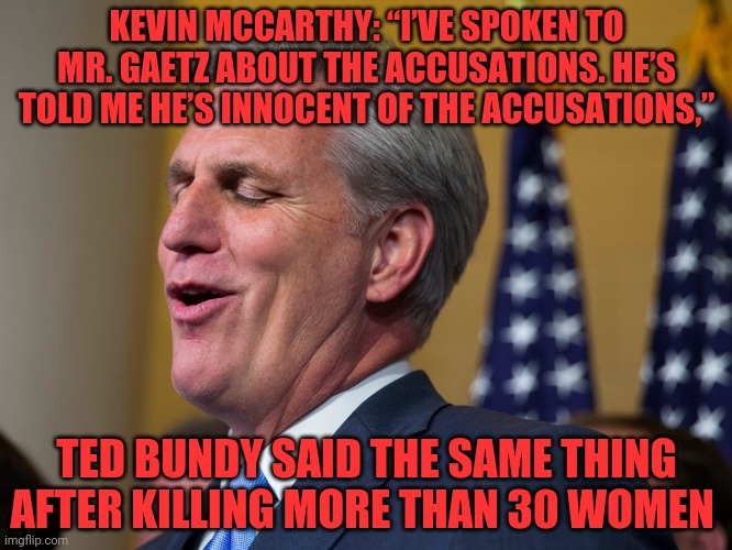 Kevin McCarthy | KEVIN MCCARTHY: “I’VE SPOKEN TO MR. GAETZ ABOUT THE ACCUSATIONS. HE’S TOLD ME HE’S INNOCENT OF THE ACCUSATIONS,”; TED BUNDY SAID THE SAME THING AFTER KILLING MORE THAN 30 WOMEN | image tagged in kevin mccarthy | made w/ Imgflip meme maker