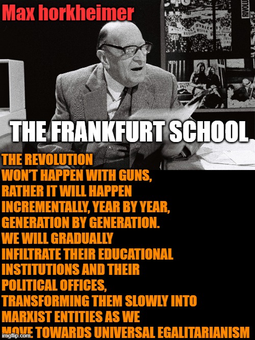 The Silent Revolution: without one gunshot | Max horkheimer; THE REVOLUTION WON’T HAPPEN WITH GUNS, RATHER IT WILL HAPPEN INCREMENTALLY, YEAR BY YEAR, GENERATION BY GENERATION. WE WILL GRADUALLY INFILTRATE THEIR EDUCATIONAL INSTITUTIONS AND THEIR POLITICAL OFFICES, TRANSFORMING THEM SLOWLY INTO MARXIST ENTITIES AS WE MOVE TOWARDS UNIVERSAL EGALITARIANISM; THE FRANKFURT SCHOOL | image tagged in political meme,leftists,political correctness | made w/ Imgflip meme maker
