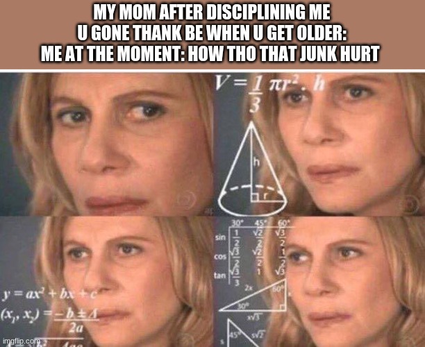 Math lady/Confused lady | MY MOM AFTER DISCIPLINING ME

U GONE THANK BE WHEN U GET OLDER:
ME AT THE MOMENT: HOW THO THAT JUNK HURT | image tagged in math lady/confused lady | made w/ Imgflip meme maker