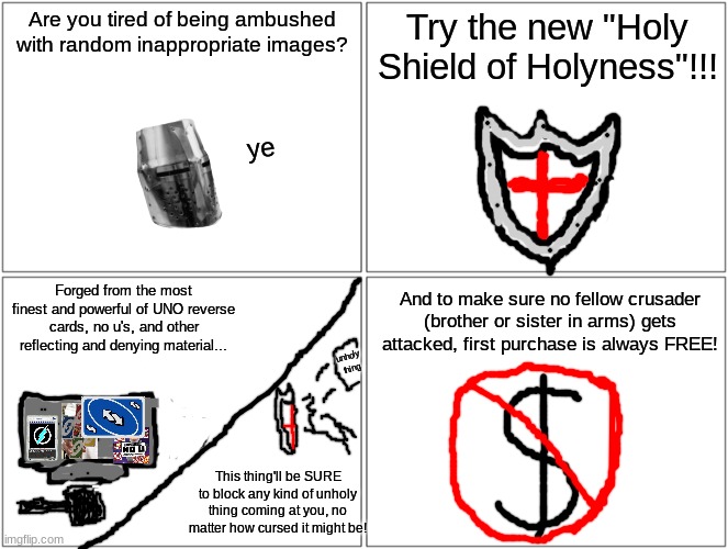 You can never be too sure of your safety | Are you tired of being ambushed with random inappropriate images? Try the new "Holy Shield of Holyness"!!! ye; And to make sure no fellow crusader (brother or sister in arms) gets attacked, first purchase is always FREE! Forged from the most finest and powerful of UNO reverse cards, no u's, and other reflecting and denying material... unholy thing; This thing'll be SURE to block any kind of unholy thing coming at you, no matter how cursed it might be! | image tagged in memes,blank comic panel 2x2 | made w/ Imgflip meme maker