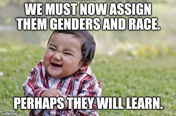 Evil Todler | WE MUST NOW ASSIGN THEM GENDERS AND RACE. PERHAPS THEY WILL LEARN. | image tagged in evil todler | made w/ Imgflip meme maker