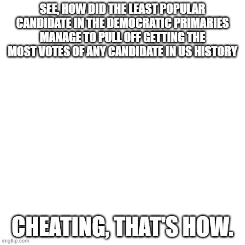 Blank Transparent Square Meme | SEE, HOW DID THE LEAST POPULAR CANDIDATE IN THE DEMOCRATIC PRIMARIES MANAGE TO PULL OFF GETTING THE MOST VOTES OF ANY CANDIDATE IN US HISTORY; CHEATING, THAT'S HOW. | image tagged in memes,blank transparent square | made w/ Imgflip meme maker
