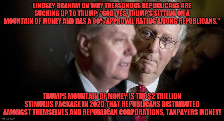 Mitch McConnell and Lindsey Graham | LINDSEY GRAHAM ON WHY TREASONOUS REPUBLICANS ARE SUCKING UP TO TRUMP: “GOD, YES, TRUMP’S SITTING ON A MOUNTAIN OF MONEY AND HAS A 90% APPROVAL RATING AMONG REPUBLICANS.”; TRUMPS MOUNTAIN OF MONEY IS THE $2 TRILLION STIMULUS PACKAGE IN 2020 THAT REPUBLICANS DISTRIBUTED AMONGST THEMSELVES AND REPUBLICAN CORPORATIONS, TAXPAYERS MONEY! | image tagged in mitch mcconnell and lindsey graham | made w/ Imgflip meme maker