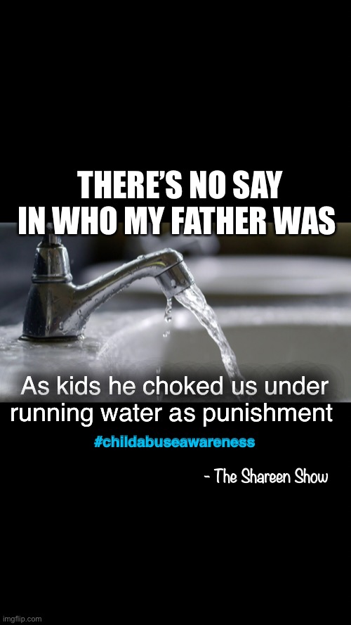 Abuse | THERE’S NO SAY IN WHO MY FATHER WAS; As kids he choked us under running water as punishment; #childabuseawareness; - The Shareen Show | image tagged in children,child abuse,awareness,mental health,abuse,domestic violence | made w/ Imgflip meme maker