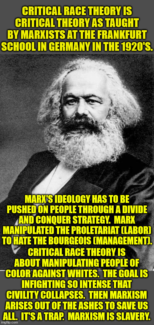 In America, no one is oppressed and no one is an oppressor.  The divide is imaginary and pushed on us by evil men and women. | CRITICAL RACE THEORY IS CRITICAL THEORY AS TAUGHT BY MARXISTS AT THE FRANKFURT SCHOOL IN GERMANY IN THE 1920'S. MARX'S IDEOLOGY HAS TO BE PUSHED ON PEOPLE THROUGH A DIVIDE AND CONQUER STRATEGY.  MARX MANIPULATED THE PROLETARIAT (LABOR) TO HATE THE BOURGEOIS (MANAGEMENT). CRITICAL RACE THEORY IS ABOUT MANIPULATING PEOPLE OF COLOR AGAINST WHITES.  THE GOAL IS INFIGHTING SO INTENSE THAT CIVILITY COLLAPSES.  THEN MARXISM ARISES OUT OF THE ASHES TO SAVE US ALL.  IT'S A TRAP.  MARXISM IS SLAVERY. | image tagged in karl marx,proletariat,bourgeoisie,divide and conquer,rake conflict | made w/ Imgflip meme maker