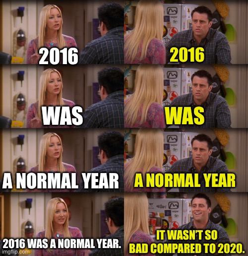 Joey Repeat After Me | 2016; 2016; WAS; WAS; A NORMAL YEAR; A NORMAL YEAR; IT WASN’T SO BAD COMPARED TO 2020. 2016 WAS A NORMAL YEAR. | image tagged in joey repeat after me,2016,2020,normal year,2020 sucked | made w/ Imgflip meme maker