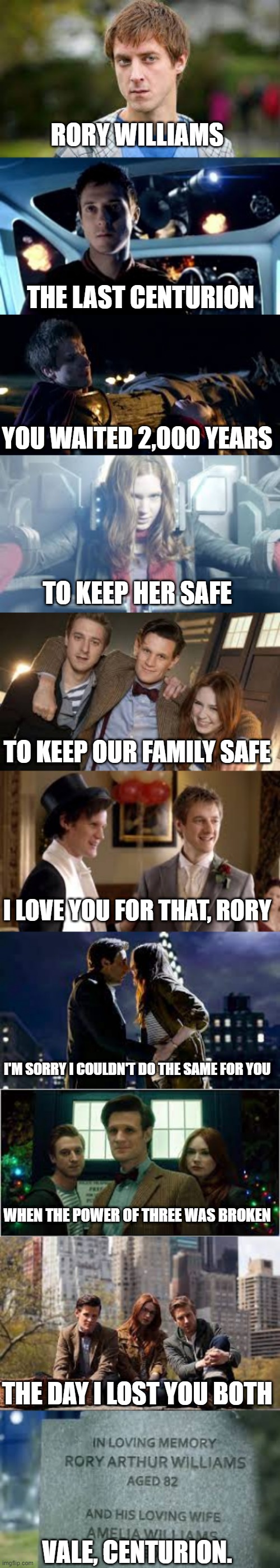 Rory | RORY WILLIAMS; THE LAST CENTURION; YOU WAITED 2,000 YEARS; TO KEEP HER SAFE; TO KEEP OUR FAMILY SAFE; I LOVE YOU FOR THAT, RORY; I'M SORRY I COULDN'T DO THE SAME FOR YOU; WHEN THE POWER OF THREE WAS BROKEN; THE DAY I LOST YOU BOTH; VALE, CENTURION. | image tagged in doctor who | made w/ Imgflip meme maker