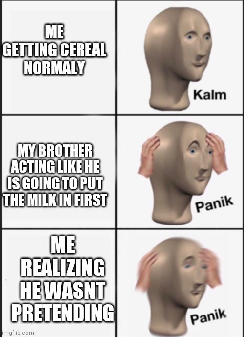 Kalm panik PANIK | ME GETTING CEREAL NORMALY MY BROTHER ACTING LIKE HE IS GOING TO PUT THE MILK IN FIRST ME REALIZING HE WASNT PRETENDING | image tagged in kalm panik panik | made w/ Imgflip meme maker