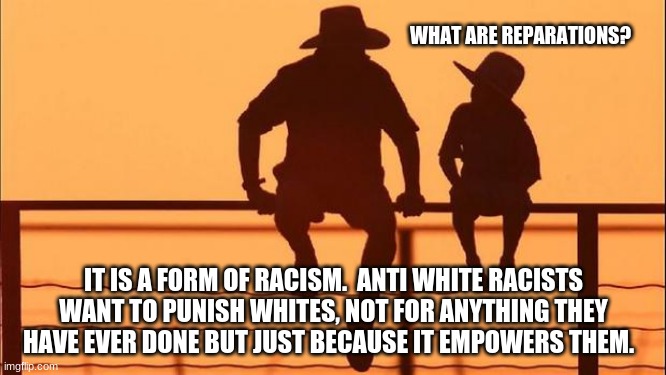 Cowboy wisdom on reparations | WHAT ARE REPARATIONS? IT IS A FORM OF RACISM.  ANTI WHITE RACISTS WANT TO PUNISH WHITES, NOT FOR ANYTHING THEY HAVE EVER DONE BUT JUST BECAUSE IT EMPOWERS THEM. | image tagged in cowboy father and son,cowboy wisdom,reparations is racist,teach children the truth,anti white racism is still racism | made w/ Imgflip meme maker