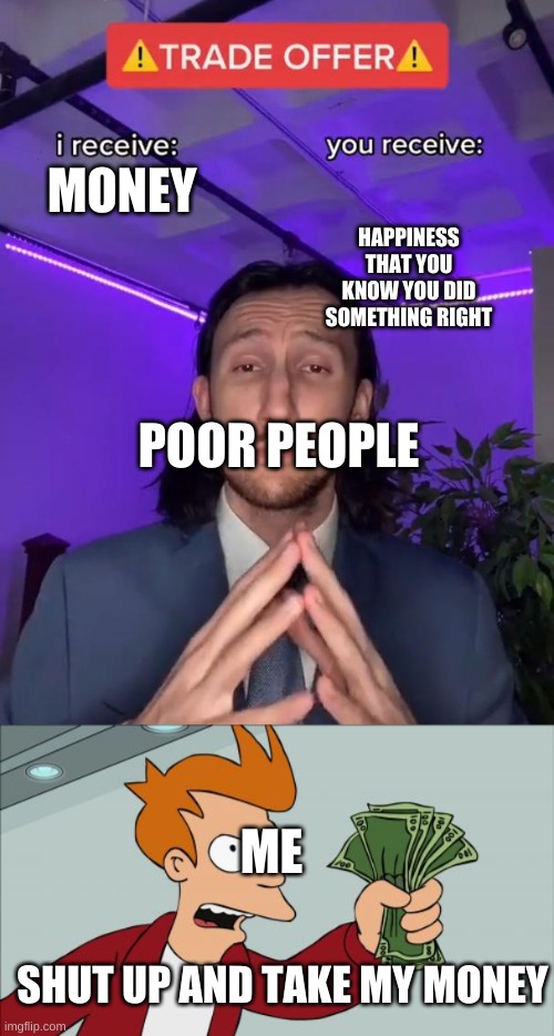 Give | HAPPINESS THAT YOU KNOW YOU DID SOMETHING RIGHT; MONEY; POOR PEOPLE; ME; SHUT UP AND TAKE MY MONEY | image tagged in trade offer,memes,shut up and take my money fry | made w/ Imgflip meme maker