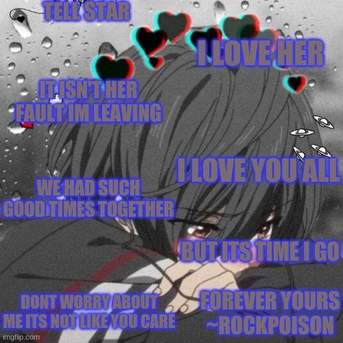 dont kill yourself over me star i love you very much...i've just been hurting dont take this personally...love you ~marcus | TELL STAR; I LOVE HER; IT ISN'T HER FAULT IM LEAVING; I LOVE YOU ALL; WE HAD SUCH GOOD TIMES TOGETHER; BUT ITS TIME I GO; DONT WORRY ABOUT ME ITS NOT LIKE YOU CARE; FOREVER YOURS
~ROCKPOISON | image tagged in love you,alayna | made w/ Imgflip meme maker