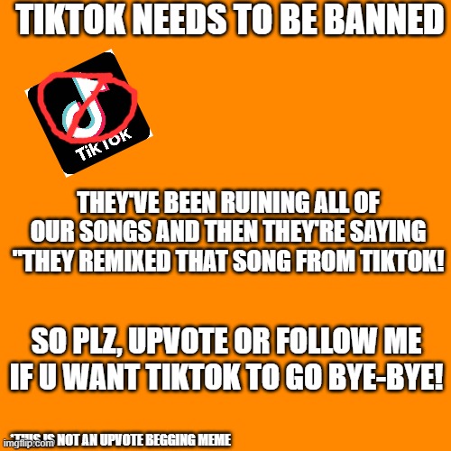 TIKTOK NEEDS TO BE BANNED! | TIKTOK NEEDS TO BE BANNED; THEY'VE BEEN RUINING ALL OF OUR SONGS AND THEN THEY'RE SAYING "THEY REMIXED THAT SONG FROM TIKTOK! SO PLZ, UPVOTE OR FOLLOW ME IF U WANT TIKTOK TO GO BYE-BYE! *THIS IS NOT AN UPVOTE BEGGING MEME | image tagged in memes,blank transparent square,tiktok sucks | made w/ Imgflip meme maker