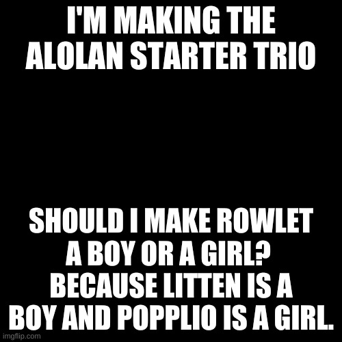 I can't decide. | I'M MAKING THE ALOLAN STARTER TRIO; SHOULD I MAKE ROWLET A BOY OR A GIRL? 
BECAUSE LITTEN IS A BOY AND POPPLIO IS A GIRL. | image tagged in memes,blank transparent square | made w/ Imgflip meme maker