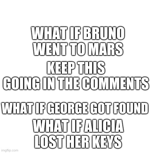 Blank Transparent Square Meme | WHAT IF BRUNO WENT TO MARS; KEEP THIS GOING IN THE COMMENTS; WHAT IF GEORGE GOT FOUND; WHAT IF ALICIA LOST HER KEYS | image tagged in memes,blank transparent square | made w/ Imgflip meme maker