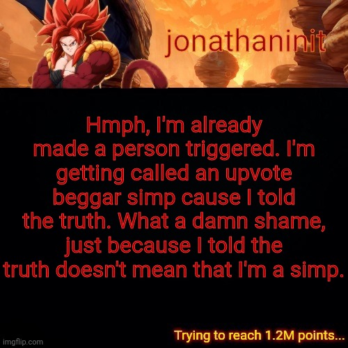 jonathaninit (reaching 1.2M points) | Hmph, I'm already made a person triggered. I'm getting called an upvote beggar simp cause I told the truth. What a damn shame, just because I told the truth doesn't mean that I'm a simp. | image tagged in jonathaninit reaching 1 2m points | made w/ Imgflip meme maker