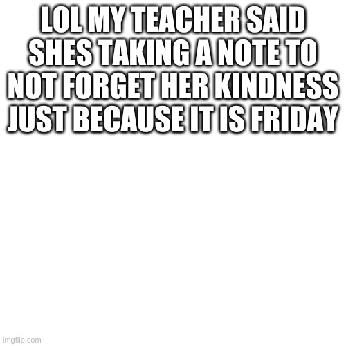Blank Transparent Square | LOL MY TEACHER SAID SHES TAKING A NOTE TO NOT FORGET HER KINDNESS JUST BECAUSE IT IS FRIDAY | made w/ Imgflip meme maker