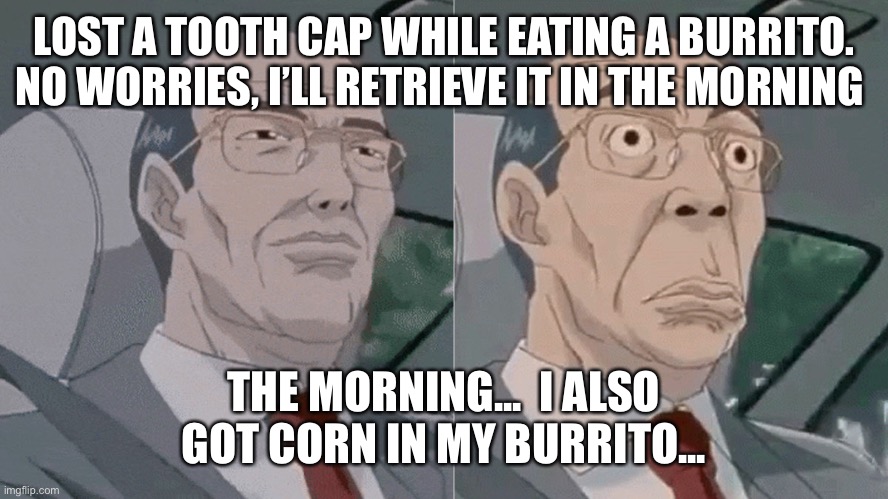 Worried Hiroshi Uchiyamada GTO | LOST A TOOTH CAP WHILE EATING A BURRITO. NO WORRIES, I’LL RETRIEVE IT IN THE MORNING; THE MORNING...  I ALSO GOT CORN IN MY BURRITO... | image tagged in worried hiroshi uchiyamada gto | made w/ Imgflip meme maker