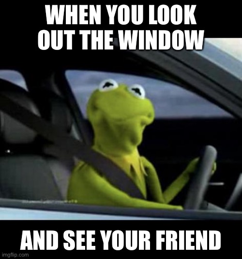 Kermit meme | WHEN YOU LOOK OUT THE WINDOW; AND SEE YOUR FRIEND | image tagged in kermit driving | made w/ Imgflip meme maker