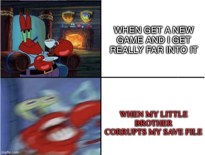Mr Krabs calm then angry | WHEN GET A NEW GAME AND I GET REALLY FAR INTO IT; WHEN MY LITTLE BROTHER CORRUPTS MY SAVE FILE | image tagged in mr krabs calm then angry | made w/ Imgflip meme maker
