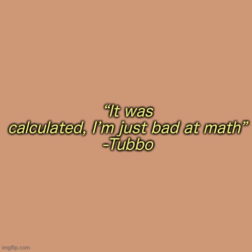I ‘ m i n a c l a s s r o o m w a i t i n g f o r a t e s t a n d i ‘ m s t r e s s i n g o u t l m a o | “It was calculated, I’m just bad at math”
-Tubbo | image tagged in memes,blank transparent square | made w/ Imgflip meme maker