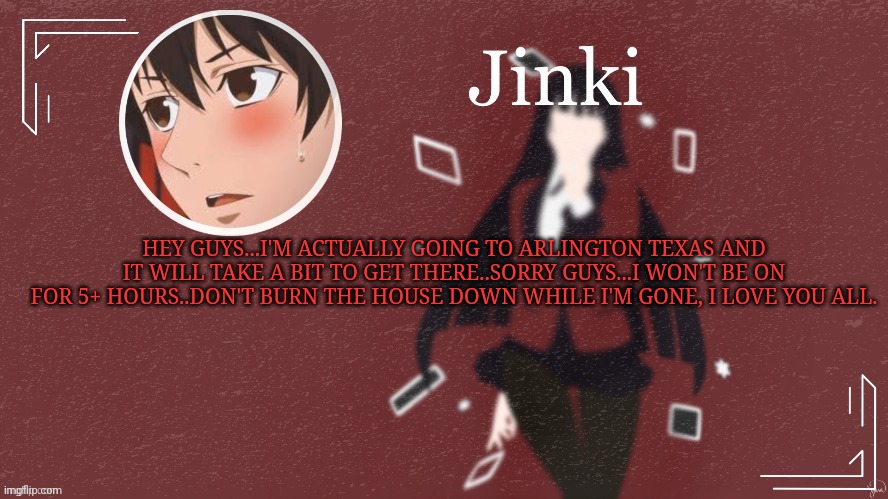 Cya guys! | HEY GUYS...I'M ACTUALLY GOING TO ARLINGTON TEXAS AND IT WILL TAKE A BIT TO GET THERE..SORRY GUYS...I WON'T BE ON FOR 5+ HOURS..DON'T BURN THE HOUSE DOWN WHILE I'M GONE, I LOVE YOU ALL. | made w/ Imgflip meme maker