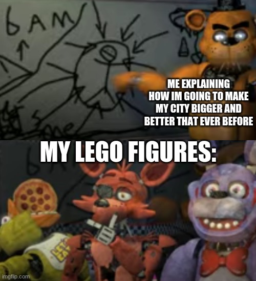 freddy explaining to his friends | ME EXPLAINING HOW IM GOING TO MAKE MY CITY BIGGER AND BETTER THAT EVER BEFORE; MY LEGO FIGURES: | image tagged in fnaf,five nights at freddy's,five nights at freddys | made w/ Imgflip meme maker