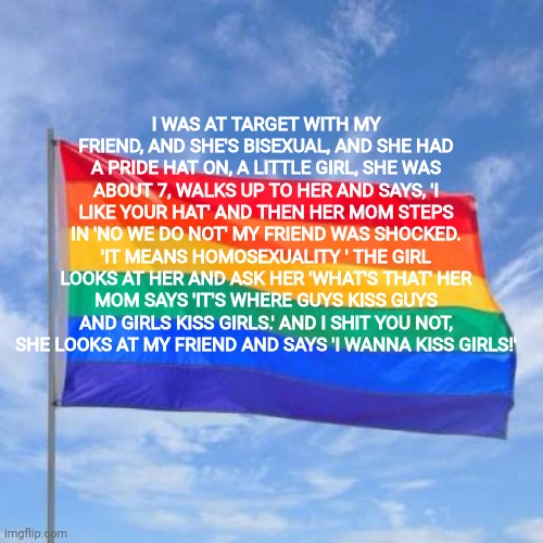 Homophobic much? | I WAS AT TARGET WITH MY FRIEND, AND SHE'S BISEXUAL, AND SHE HAD A PRIDE HAT ON, A LITTLE GIRL, SHE WAS ABOUT 7, WALKS UP TO HER AND SAYS, 'I LIKE YOUR HAT' AND THEN HER MOM STEPS IN 'NO WE DO NOT' MY FRIEND WAS SHOCKED. 'IT MEANS HOMOSEXUALITY ' THE GIRL LOOKS AT HER AND ASK HER 'WHAT'S THAT' HER MOM SAYS 'IT'S WHERE GUYS KISS GUYS AND GIRLS KISS GIRLS.' AND I SHIT YOU NOT, SHE LOOKS AT MY FRIEND AND SAYS 'I WANNA KISS GIRLS!' | image tagged in gay pride flag | made w/ Imgflip meme maker
